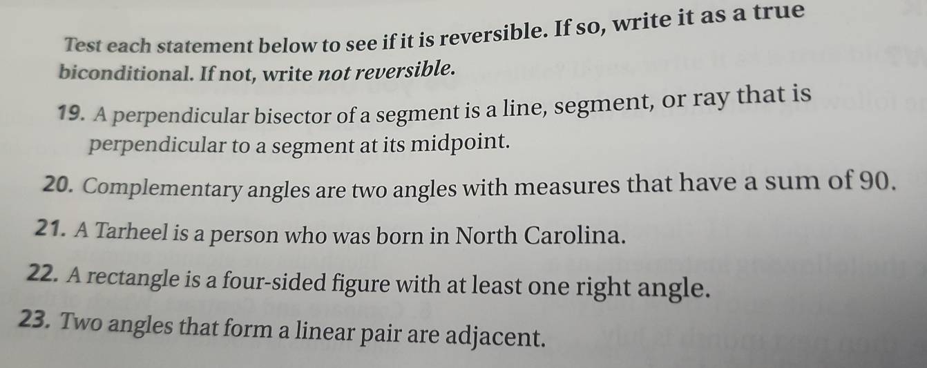 Test each statement below to see if it is reversible. If so, write it as a true 
biconditional. If not, write not reversible. 
19. A perpendicular bisector of a segment is a line, segment, or ray that is 
perpendicular to a segment at its midpoint. 
20. Complementary angles are two angles with measures that have a sum of 90. 
21. A Tarheel is a person who was born in North Carolina. 
22. A rectangle is a four-sided figure with at least one right angle. 
23. Two angles that form a linear pair are adjacent.