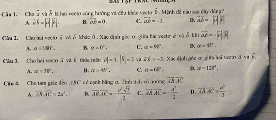 Bắt tập trác
Câu 1. Cho vector a và vector b là hai vectơ cùng hướng và đều khác vectơ vector 0. Mệnh đề nào sau đây đúng?
A. vector a.vector b=|vector a|.|vector b|. B. vector ab=0. C. vector avector b=-1. D. vector avector b=-|vector a|.|vector b|. 
Câu 2. Cho hai vecto overline a và vector b khác vector 0 Xác định góc á giữa hai vecto vector a và vector b khi vector a.vector b=-|vector a|.|vector b|.
A. alpha =180°. B. alpha =0°. C. alpha =90°. D. alpha =45°. 
Câu 3. Cho hai vecto vector a và vector b thỏa mãn |vector a|=3, |vector b|=2 và vector avector b=-3. Xác định góc ỡ giữa hai vectơ # và vector b.
A. alpha =30°. B. alpha =45°. C. alpha =60°. D. alpha =120°. 
Câu 4. Cho tam giác đều ABC có cạnh bằng a. Tính tích vô hướng vector AB.vector AC.
A. vector AB.vector AC=2a^2. B. vector AB.vector AC=- a^2sqrt(3)/2  C. vector AB.vector AC=- a^2/2  D. vector AB.vector AC= a^2/2 