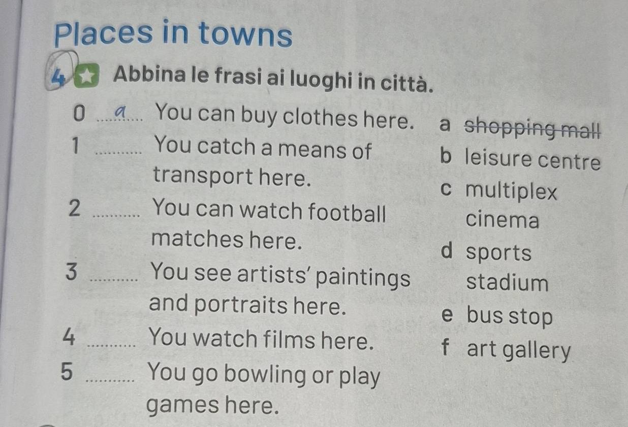 Places in towns
4 Abbina le frasi ai luoghi in città.
_0
You can buy clothes here. a shopping mall
1 _You catch a means of b leisure centre
transport here. c multiplex
2 _You can watch football cinema
matches here.
d sports
3 _You see artists' paintings stadium
and portraits here. e bus stop
4 _You watch films here.
f art gallery
5 _You go bowling or play
games here.