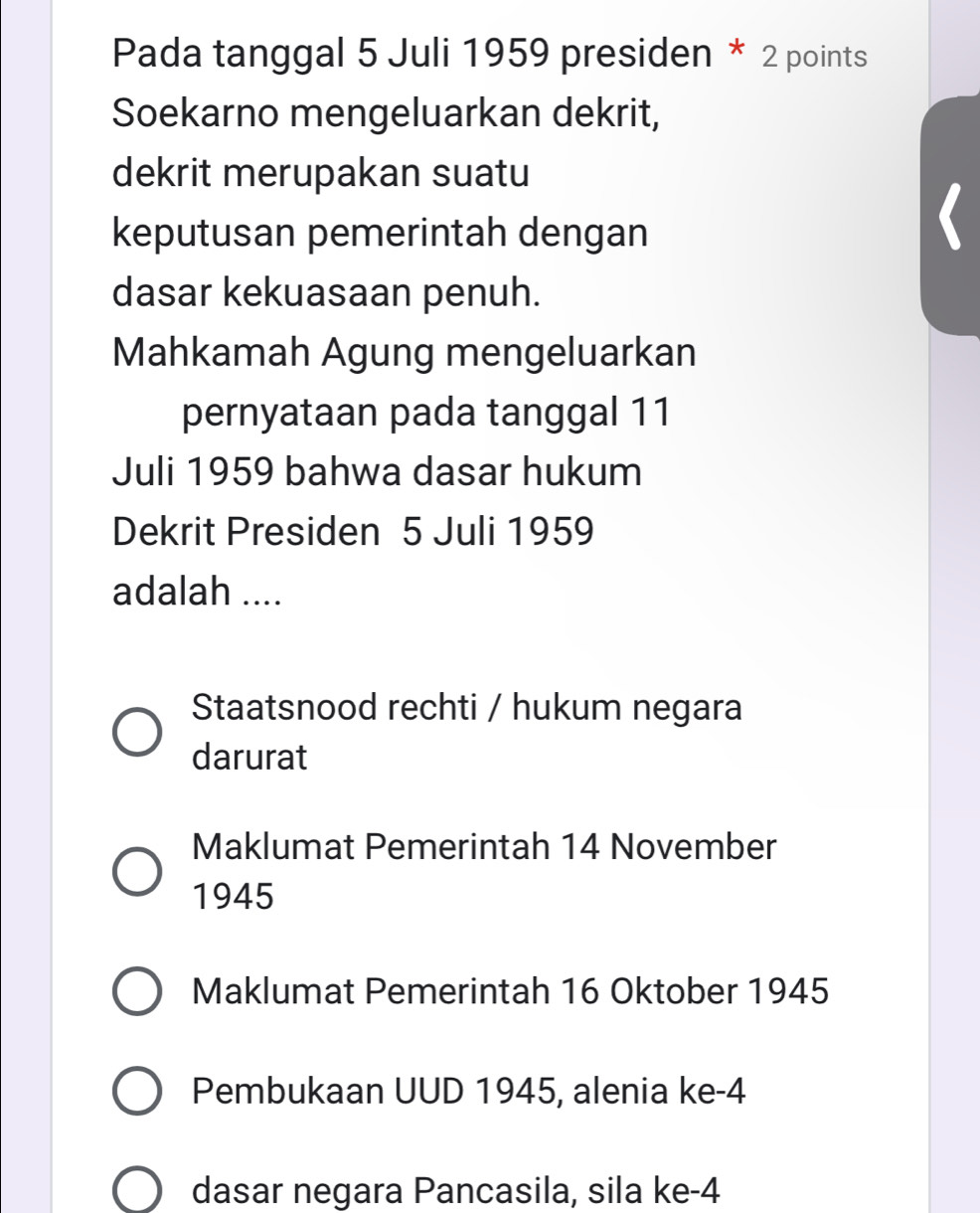 Pada tanggal 5 Juli 1959 presiden * 2 points
Soekarno mengeluarkan dekrit,
dekrit merupakan suatu
keputusan pemerintah dengan
dasar kekuasaan penuh.
Mahkamah Agung mengeluarkan
pernyataan pada tanggal 11
Juli 1959 bahwa dasar hukum
Dekrit Presiden 5 Juli 1959
adalah ....
Staatsnood rechti / hukum negara
darurat
Maklumat Pemerintah 14 November
1945
Maklumat Pemerintah 16 Oktober 1945
Pembukaan UUD 1945, alenia ke -4
dasar negara Pancasila, sila ke -4