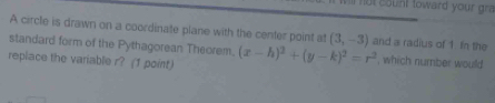 ll not count toward your gr 
A circle is drawn on a coordinate plane with the center point at (3,-3) and a radius of 1 In the 
standard form of the Pythagorean Theorem. 
repiace the variable r? (1 point) (x-h)^2+(y-k)^2=r^2 , which number would