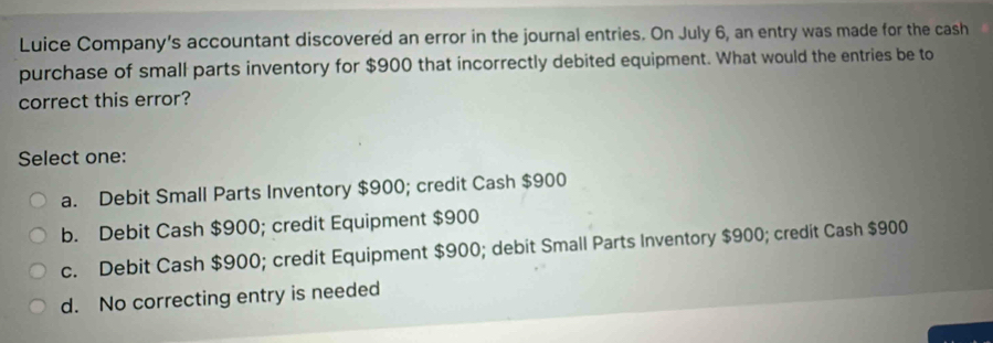 Luice Company's accountant discovered an error in the journal entries. On July 6, an entry was made for the cash
purchase of small parts inventory for $900 that incorrectly debited equipment. What would the entries be to
correct this error?
Select one:
a. Debit Small Parts Inventory $900; credit Cash $900
b. Debit Cash $900; credit Equipment $900
c. Debit Cash $900; credit Equipment $900; debit Small Parts Inventory $900; credit Cash $900
d. No correcting entry is needed