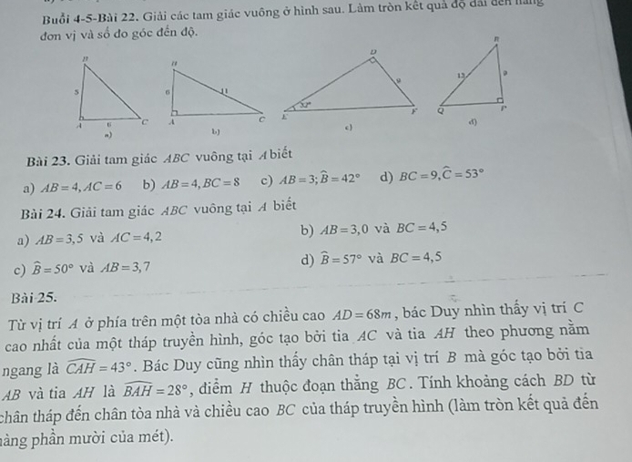 Buổi 4-5-Bài 22. Giải các tam giác vuông ở hình sau. Làm tròn kết quả độ đài dên hàng
đơn vị và số đo góc đến độ.
bJ
Bài 23. Giải tam giác ABC vuông tại A biết
a) AB=4,AC=6 b) AB=4,BC=8 c) AB=3;widehat B=42° d) BC=9,widehat C=53°
Bài 24. Giải tam giác ABC vuông tại A biết
a) AB=3,5 và AC=4,2 b) AB=3,0 và BC=4,5
c) widehat B=50° và AB=3,7 d) widehat B=57° và BC=4,5
Bài 25.
Từ vị trí A ở phía trên một tòa nhà có chiều cao AD=68m , bác Duy nhìn thấy vị trí C
cao nhất của một tháp truyền hình, góc tạo bởi tia AC và tia AH theo phương nằm
ngang là widehat CAH=43°. Bác Duy cũng nhìn thấy chân tháp tại vị trí B mà góc tạo bởi tia
AB và tia AH là widehat BAH=28° , diểm H thuộc đoạn thắng BC . Tính khoảng cách BD từ
thân tháp đến chân tòa nhà và chiều cao BC của tháp truyền hình (làm tròn kết quả đến
hàng phần mười của mét).