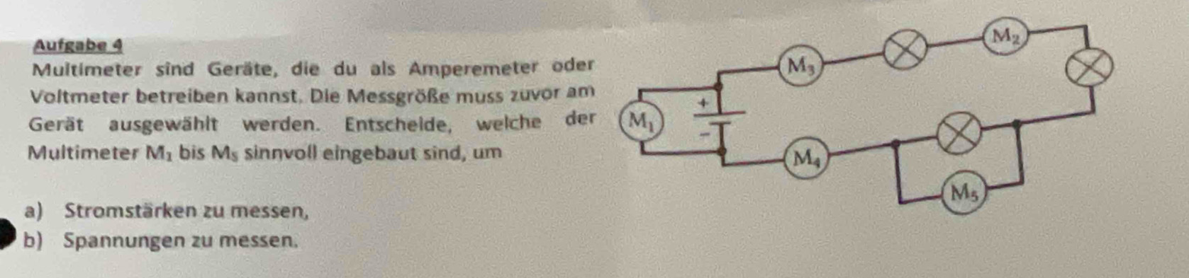 Aufgabe 4
Multimeter sind Geräte, die du als Amperemeter ode
Voltmeter betreiben kannst. Die Messgröße muss zuvor a
Gerät ausgewählt werden. Entscheide, welche de
Multimeter M_1 bis M_5 sinnvoll eingebaut sind, um
a) Stromstärken zu messen,
b) Spannungen zu messen.