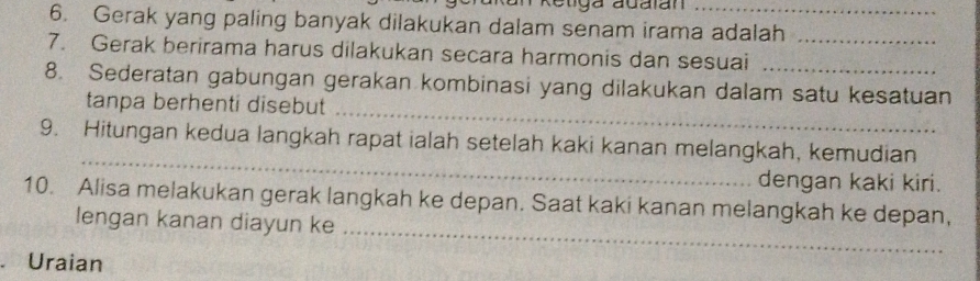 Retiga adalan 
6. Gerak yang paling banyak dilakukan dalam senam irama adalah 
7. Gerak berirama harus dilakukan secara harmonis dan sesuai_ 
_ 
8. Sederatan gabungan gerakan kombinasi yang dilakukan dalam satu kesatuan 
tanpa berhenti disebut 
_ 
9. Hitungan kedua langkah rapat ialah setelah kaki kanan melangkah, kemudian 
dengan kaki kiri. 
_ 
10. Alisa melakukan gerak langkah ke depan. Saat kaki kanan melangkah ke depan, 
lengan kanan diayun ke 
. Uraian