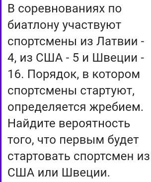 В соревнованиях πо 
биатлону участвуют 
спортсменьΙ из Латвии -
4, из СШA - 5 и Швеции - 
16. Ποрίααдοκ, вακоοτοром 
спортсмены стартуют, 
определяется жребием. 
Ηайдите вероятность 
Τого, что πервым будет 
стартовать спортсмен Из 
CШA или Швеции.