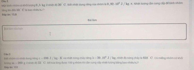 Một bình nhôm có khối lượng 0 , 5 kg ở nhiệt độ 20°C. Biết nhiệt dung riêng của nhóm là 0,92· 10^3J/kg.K. K. Nhiệt lượng cần cung cấp để bình nhôm 
tǎng lên đến 50°C là bao nhiêu kJ ? 
Đáp án: 13,8
Bài làm 
Bài làm của bạn 
Câu 3 
Biết nhóm có nhiệt dung riêng c=896J/kg· K và nhiệt nóng chảy riěng lambda =39.10^4J/kg;, nhiệt độ nóng chảy là 658°C C. Có miếng nhôm có khối 
lương m=200 g ở nhiệt độ 33° C . Đế hóa lỏng được 100 g nhôm thì cần cung cấp nhiệt lượng băng bao nhiêu kJ? 
Đáp án: 151