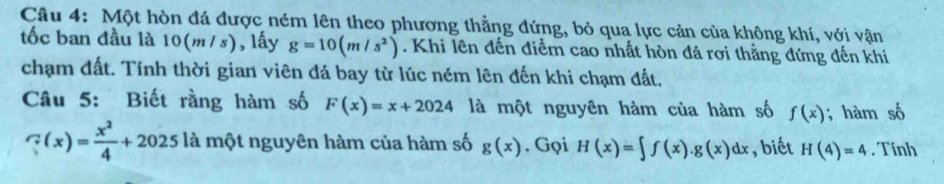 Một hòn đá được ném lên theo phương thằng đứng, bỏ qua lực cản của không khí, với vận 
tốc ban đầu là 10(m/ s) , lấy g=10(m/s^2). Khi lên đến điểm cao nhất hòn đá rơi thẳng đứng đến khi 
chạm đất. Tính thời gian viên đá bay từ lúc ném lên đến khi chạm đất. 
Câu 5: Biết rằng hàm số F(x)=x+2024 là một nguyên hàm của hàm số f(x); hàm số
∵ (x)= x^2/4 +2025 là một nguyên hàm của hàm số g(x). Gọi H(x)=∈t f(x).g(x)dx , biết H(4)=4. Tính