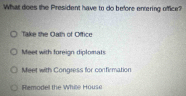 What does the President have to do before entering office?
Take the Oath of Office
Meet with foreign diplomats
Meet with Congress for confirmation
Remodel the White House