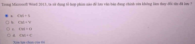 Trong Microsoft Word 2013, ta sử dụng tổ hợp phím nào để lưu văn bản đang chỉnh sửa không làm thay đổi tên đã lưu ?
a. Ctrl+S
b. Ctrl+V
c. Ctrl+O
d. Ctrl+C
Xóa lưa chon của tôi