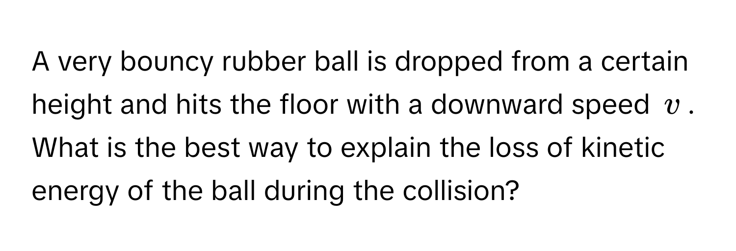 A very bouncy rubber ball is dropped from a certain height and hits the floor with a downward speed $v$.  What is the best way to explain the loss of kinetic energy of the ball during the collision?