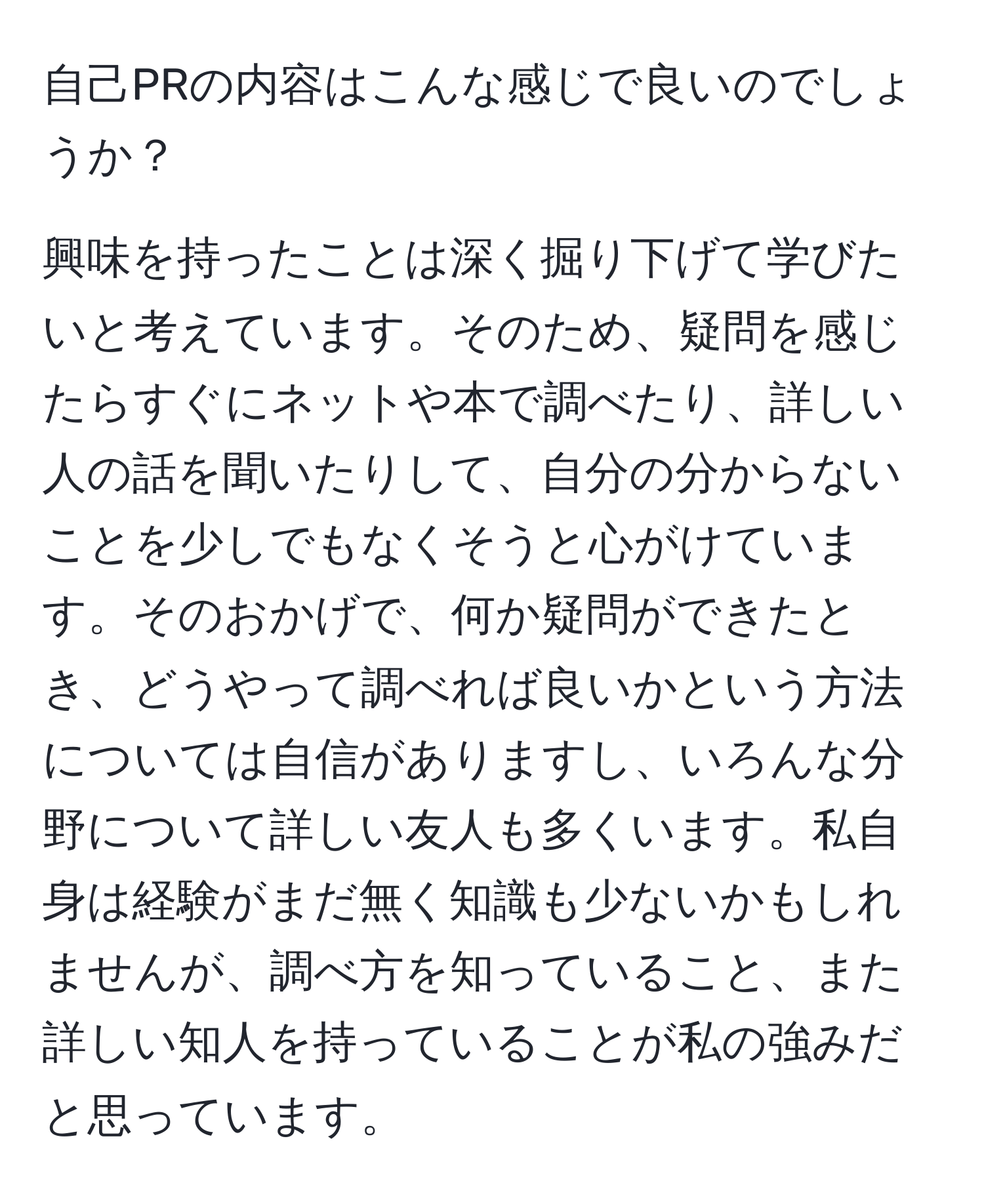 自己PRの内容はこんな感じで良いのでしょうか？

興味を持ったことは深く掘り下げて学びたいと考えています。そのため、疑問を感じたらすぐにネットや本で調べたり、詳しい人の話を聞いたりして、自分の分からないことを少しでもなくそうと心がけています。そのおかげで、何か疑問ができたとき、どうやって調べれば良いかという方法については自信がありますし、いろんな分野について詳しい友人も多くいます。私自身は経験がまだ無く知識も少ないかもしれませんが、調べ方を知っていること、また詳しい知人を持っていることが私の強みだと思っています。