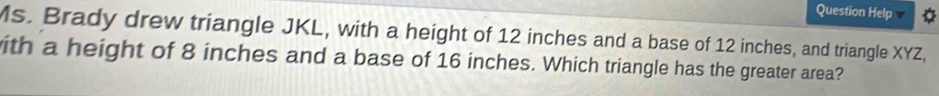 Question Help 
Ms. Brady drew triangle JKL, with a height of 12 inches and a base of 12 inches, and triangle XYZ, 
ith a height of 8 inches and a base of 16 inches. Which triangle has the greater area?