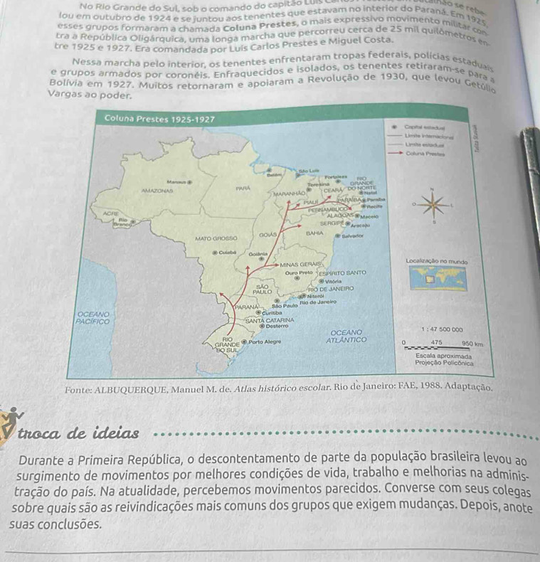 No Río Grande do Sul, sob o comando do capitão Luis La
l h ão s e re b
lou em outubro de 1924 e se juntou aos tenentes que estavam no interior do Paraná. Em 1925.
esses grupos formaram a chamada Coluna Prestes, o mais expressivo movimento militar con
tra a República Oligárquica, uma longa marcha que percorreu cerca de 25 mil quilômetros en
tre 1925 e 1927. Era comandada por Luis Carlos Prestes e Miguel Costa.
Nessa marcha pelo interior, os tenentes enfrentaram tropas federais, polícias estadual
e grupos armados por coronéis. Enfraquecidos e isolados, os tenentes retiraram-se para a
Bolívia em 1927. Muitos retornaram e apoiaram a Revolução de 1930, que levou Getúlio
Fonte: ALBUQUERQUE, Manuel M. de. Atlas 
troca de ideias
Durante a Primeira República, o descontentamento de parte da população brasileira levou ao
surgimento de movimentos por melhores condições de vida, trabalho e melhorias na adminis.
tração do país. Na atualidade, percebemos movimentos parecidos. Converse com seus colegas
sobre quais são as reivindicações mais comuns dos grupos que exigem mudanças. Depois, anote
suas conclusões.