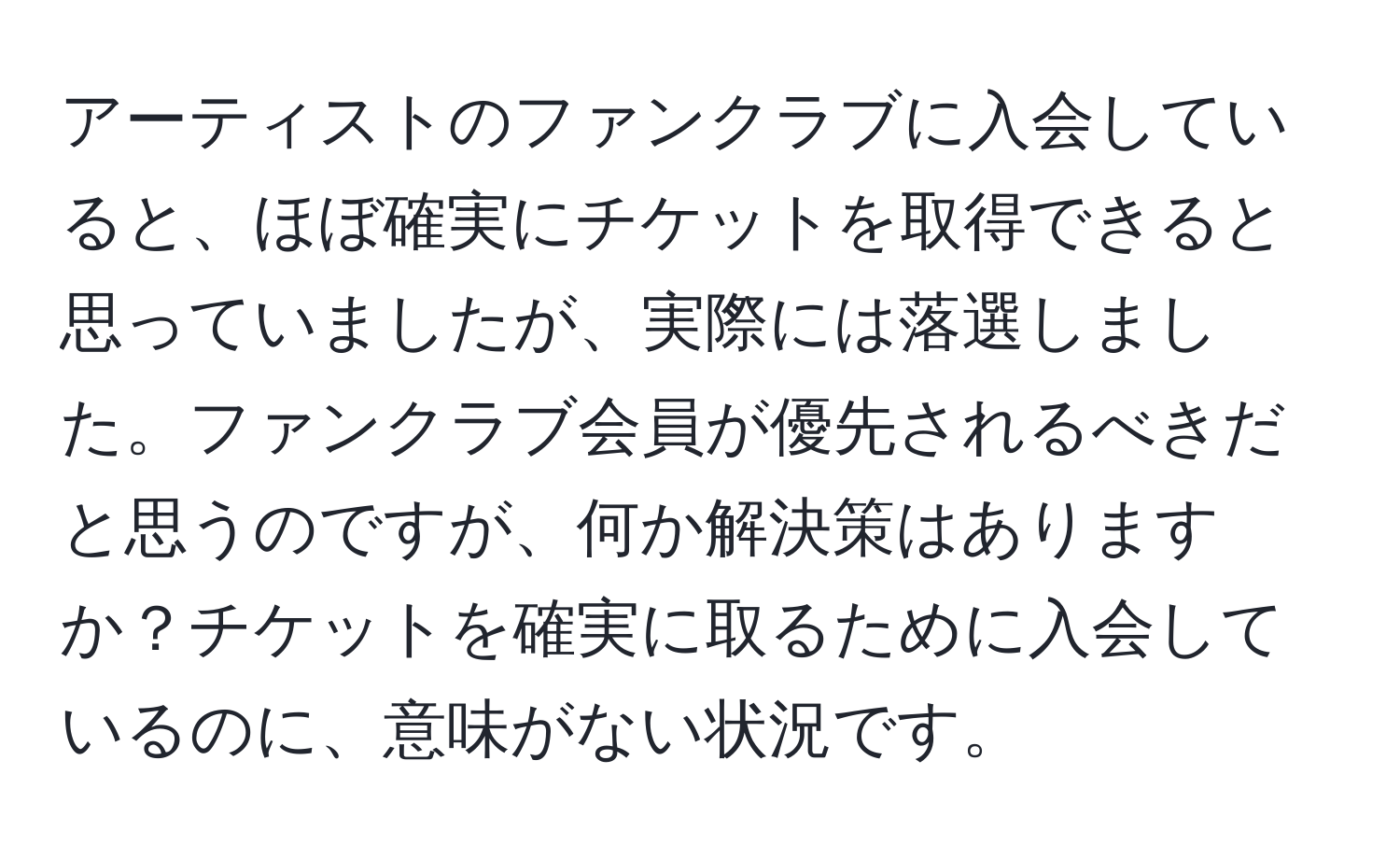 アーティストのファンクラブに入会していると、ほぼ確実にチケットを取得できると思っていましたが、実際には落選しました。ファンクラブ会員が優先されるべきだと思うのですが、何か解決策はありますか？チケットを確実に取るために入会しているのに、意味がない状況です。