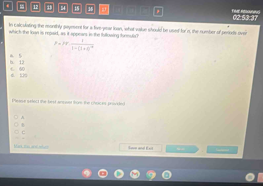 4 11 12 13 14 15 16 17 TIME REMAINING
02:53:37
In calculating the monthly payment for a five-year loan, what value should be used for n, the number of periods over
which the loan is repaid, as it appears in the following formula?
P=PV· frac 11-(1+1)^-n
a 5
b. 12
c. 60
d. 120
Please select the best answer from the choices provided
A
B
C
Mark this and return Save and Exit Neath Sameia