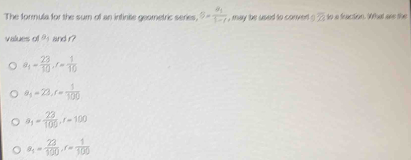 The formula for the sum of an intinite geometric series, 3=frac 8_11-1 , may be used to conved ? overline TA to a fracton. What ae the 
values of 2 and r?
a_1= 23/10 , r= 1/10 
a_1=22, r= 1/100 
a_1= 23/100 , r=100
a_4= 23/100 , r= 1/100 