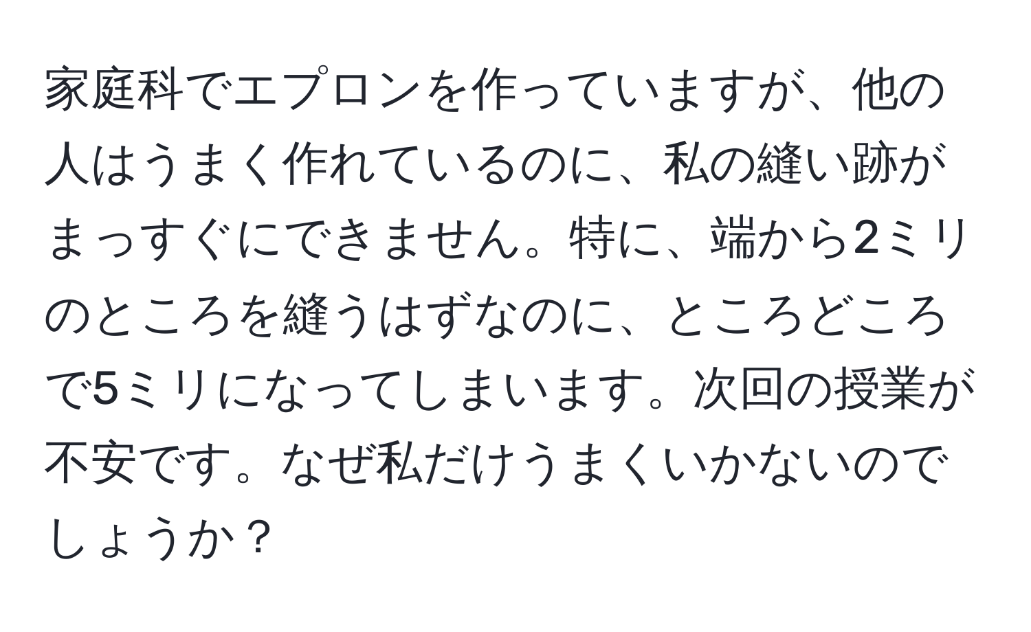 家庭科でエプロンを作っていますが、他の人はうまく作れているのに、私の縫い跡がまっすぐにできません。特に、端から2ミリのところを縫うはずなのに、ところどころで5ミリになってしまいます。次回の授業が不安です。なぜ私だけうまくいかないのでしょうか？