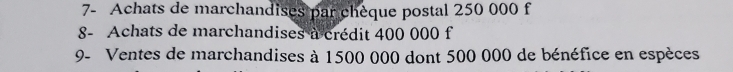 7- Achats de marchandises par chèque postal 250 000 f 
8- Achats de marchandises a crédit 400 000 f 
9- Ventes de marchandises à 1500 000 dont 500 000 de bénéfice en espèces