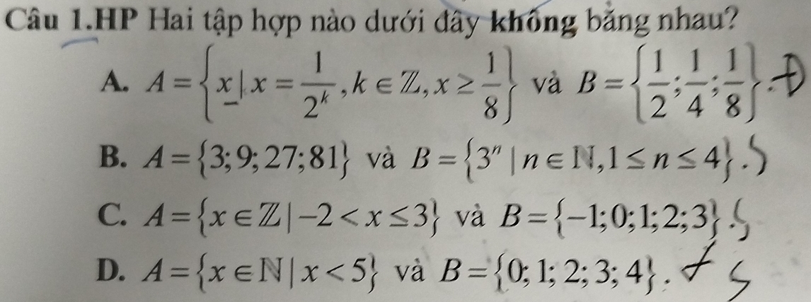 Câu 1.HP Hai tập hợp nào dưới đây không bằng nhau?
A. A= x|x= 1/2^k ,k∈ Z,x≥  1/8  và B=  1/2 ; 1/4 ; 1/8 
B. A= 3;9;27;81 và B= 3''|n∈ N, 1≤ n≤ 4.
C. A= x∈ Z|-2 và B= -1;0;1;2;3 (
D. A= x∈ N|x<5 và B= 0;1;2;3;4.