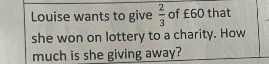 Louise wants to give  2/3  of £60 that 
she won on lottery to a charity. How 
much is she giving away?