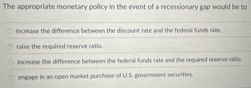 The appropriate monetary policy in the event of a recessionary gap would be to
increase the difference between the discount rate and the federal funds rate.
raise the required reserve ratio.
increase the difference between the federal funds rate and the required reserve ratio.
engage in an open market purchase of U.S. government securities.