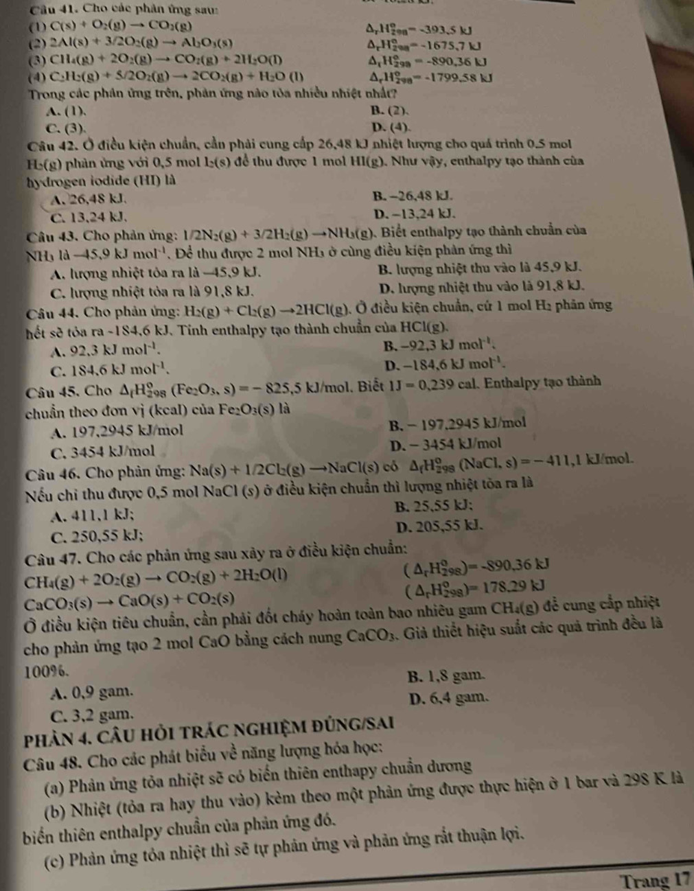 Cho các phản ứng sau:
(1) C(s)+O_2(g)to CO_2(g) D H_(200)°=-393.5kJ
(2) 2Al(s)+3/2O_2(g)to Al_2O_3(s) ^ H_(2va)°=-1675.7kJ
(3) CH_4(g)+2O_2(g)to CO_2(g)+2H_2O(l) ^ H_(299)°=-890.36kJ
(4) C_2H_2(g)+S/2O_2(g)to 2CO_2(g)+H_2O (I) D H_(298)^0=-1799.58kJ
Trong các phân ứng trên, phản ứng nào tỏa nhiều nhiệt nhất?
A. (1). B. (2).
C. (3). D. (4).
Câu 42. Ở điều kiện chuẩn, cầu phải cung cấp 26,48 kJ nhiệt lượng cho quá trình 0.5 mol
H_c(g) 0 phản ứng với 0,5 mol l_2(s) để thu được 1 mol HI(g). Như vậy, enthalpy tạo thành của
hydrogen iodide (HI) là
A. 26,48 kJ. B. -26,48 kJ.
C. 13,24 kJ. D. −13,24 kJ.
Câu 43. Cho phản ứng: 1/2N_2(g)+3/2H_2(g)to NH_3(g). Biểt enthalpy tạo thành chuẩn của
NH₃ ld-45.9kJmol^(-1). Để thu được 2 mol NH1 ở cùng điều kiện phản ứng thì
A. lượng nhiệt tỏa ra là −45,9 kJ. B. lượng nhiệt thu vào là 45,9 kJ.
C. lượng nhiệt tỏa ra là 91,8 kJ. D. lượng nhiệt thu vào là 91,8 kJ.
Câu 44. Cho phản ứng: H_2(g)+Cl_2(g)to 2HCl(g) , Ở điều kiện chuẩn, cứ 1 mol H₂ phân ứng
hết sẽ tỏa ra -184,6 kJ. Tinh enthalpy tạo thành chuẩn của HCl(g).
A. 92.3kJmol^(-1).
B. -92,3kJmol^(-1).
C. 184.6kJmol^(-1).
D. -184,6kJmol^(-1).
Câu 45. Cho △ _fH_(298)°(Fe_2O_3,s)=-825,5kJ/mol. Biết 1J=0,239cal Enthalpy tạo thành
chuẩn theo đơn vị (kcal) của Fez O_3(s) là
A. 197,2945 kJ/mol B. − 197,2945 kJ/mol
C. 3454 kJ/mol D. − 3454 kJ/mol
Câu 46. Cho phản ứng: Na(s)+1/2Cl_2(g)to NaCl(s) có △ _fH_(298)^0(NaCl,s)=-411 ,1 kJ/mol.
Nếu chỉ thu được 0,5 mol NaCl (s) ở điều kiện chuẩn thì lượng nhiệt tòa ra là
A. 411,1 kJ; B. 25,55 kJ;
C. 250,55 kJ; D. 205,55 kJ.
Câu 47. Cho các phản ứng sau xây ra ở điều kiện chuẩn:
CH_4(g)+2O_2(g)to CO_2(g)+2H_2O(l)
(△ _rH_(298)^0)=-890.36kJ
CaCO_3(s)to CaO(s)+CO_2(s)
(△ _rH_(298)°)=178.29kJ
Ở điều kiện tiêu chuẩn, cần phải đốt cháy hoàn toàn bao nhiêu gam CH_4(g) đề cung cắp nhiệt
cho phản ứng tạo 2 mol CaO bằng cách nung CaCO_3. Giả thiết hiệu suất các quả trình đều là
100%.
A. 0,9 gam. B. 1,8 gam.
D. 6,4 gam.
C. 3,2 gam.
phản 4. cÂU HỏI trÁC ngHiệM đÚNG/SAi
Câu 48. Cho các phát biểu về năng lượng hóa học:
(a) Phản ứng tỏa nhiệt sẽ có biến thiên enthapy chuẩn dương
(b) Nhiệt (tỏa ra hay thu vào) kẻm theo một phản ứng được thực hiện ở 1 bar và 298 K là
biến thiên enthalpy chuẩn của phản ứng đó.
(c) Phản ứng tỏa nhiệt thì sẽ tự phản ứng và phản ứng rắt thuận lợi.
Trang 17