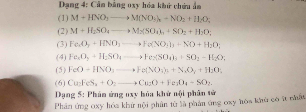 Dạng 4: Cân băng oxy hóa khử chứa ẩn 
(1) M+HNO_3to M(NO_3)_n+NO_2+H_2O; 
(2) M+H_2SO_4to M_2(SO_4)_n+SO_2+H_2O; 
(3) Fe_xO_y+HNO_3to Fe(NO_3)_3+NO+H_2O; 
(4) Fe_xO_y+H_2SO_4to Fe_2(SO_4)_3+SO_2+H_2O; 
(5) FeO+HNO_3to Fe(NO_3)_3+N_xO_y+H_2O; 
(6) Cu_2FeS_x+O_2to Cu_2O+Fe_3O_4+SO_2. 
Dạng 5: Phản ứng oxy hóa khử nội phân tử 
Phản ứng oxy hóa khử nội phân tử là phản ứng oxy hóa khử có ít nhất