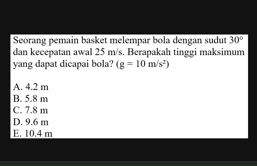 Seorang pemain basket melempar bola dengan sudut 30°
dan kecepatan awal 25 m/s. Berapakah tinggi maksimum
yang dapat dicapai bola? (g=10m/s^2)
A. 4.2 m
B. 5.8 m
C. 7.8 m
D. 9.6 m
E. 10.4 m