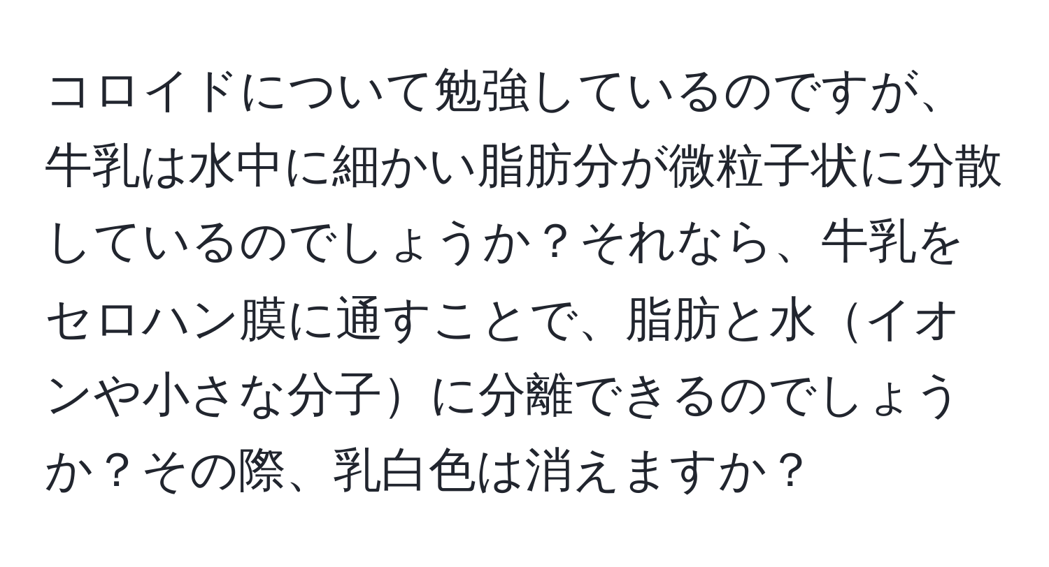 コロイドについて勉強しているのですが、牛乳は水中に細かい脂肪分が微粒子状に分散しているのでしょうか？それなら、牛乳をセロハン膜に通すことで、脂肪と水イオンや小さな分子に分離できるのでしょうか？その際、乳白色は消えますか？