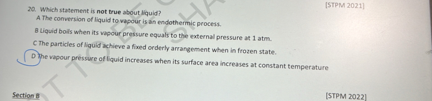 [STPM 2021]
20. Which statement is not true about liquid?
A The conversion of liquid to vapour is an endothermic process.
B Liquid boils when its vapour pressure equals to the external pressure at 1 atm.
C The particles of liquid achieve a fixed orderly arrangement when in frozen state.
D The vapour pressure of liquid increases when its surface area increases at constant temperature
Section B [STPM 2022]