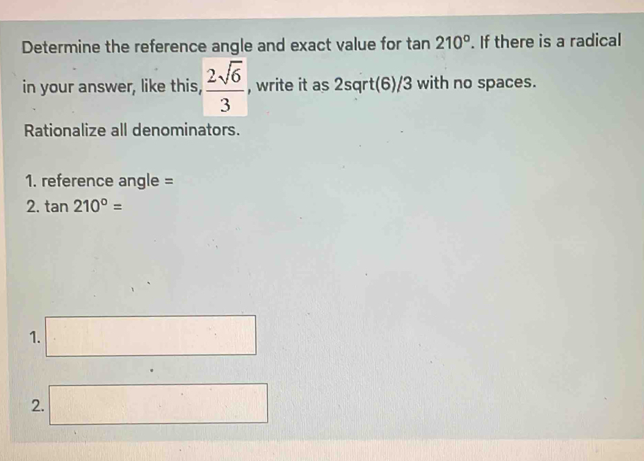 Determine the reference angle and exact value for tan 210°. If there is a radical 
in your answer, like this,  2sqrt(6)/3  , write it as 2sqrt(6)/3 with no spaces. 
Rationalize all denominators. 
1. reference angle = 
2. tan 210°=
1. □ 
2. □