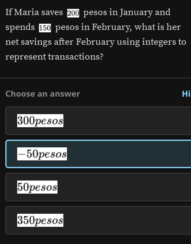 If Maria saves 200 pesos in January and
spends 150 pesos in February, what is her
net savings after February using integers to
represent transactions?
Choose an answer Hi
300pesos
-50pesos
50pesos
350pesos