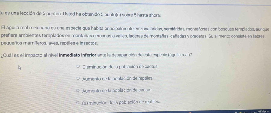 ta es una lección de 5 puntos. Usted ha obtenido 5 punto(s) sobre 5 hasta ahora.
El águila real mexicana es una especie que habita principalmente en zona áridas, semiáridas, montañosas con bosques templados, aunque
prefiere ambientes templados en montañas cercanas a valles, laderas de montañas, cañadas y praderas. Su alimento consiste en liebres,
pequeños mamíferos, aves, reptiles e insectos.
¿Cuál es el impacto al nivel inmediato inferior ante la desaparición de esta especie (águila real)?
Disminución de la población de cactus.
Aumento de la población de reptiles.
Aumento de la población de cactus.
Disminución de la población de reptiles.