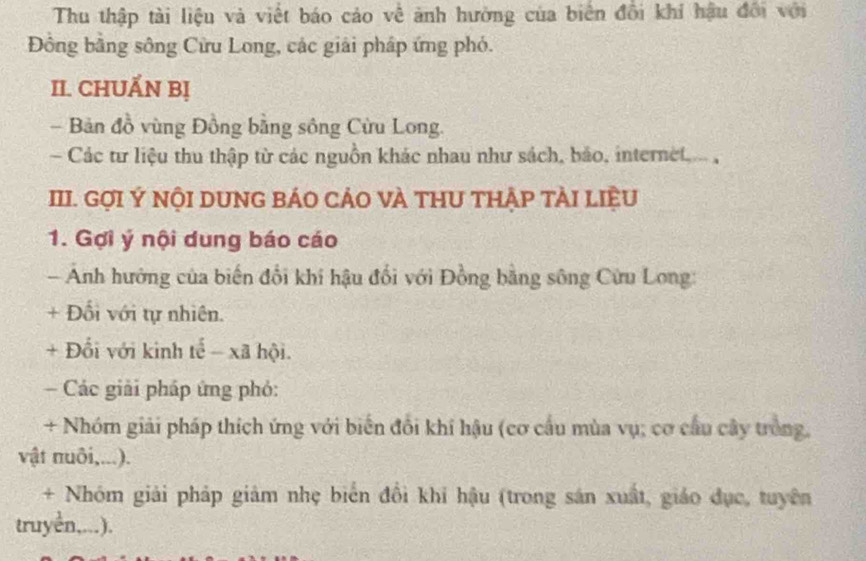 Thu thập tài liệu và viết báo cáo về ảnh hường của biển đổi khí hậu đổi với 
Đồng bằng sông Cửu Long, các giải pháp ứng phó. 
II. CHUẤN Bị 
- Bản đồ vùng Đồng bằng sông Cừu Long. 
Các tư liệu thu thập từ các nguồn khác nhau như sách, bảo, internet 
III. GợI Ý NộI DUNG BÁO CẢO VÀ THU THẬP TÀI LIệU 
1. Gợi ý nội dung báo cáo 
Ảnh hướng của biến đổi khí hậu đổi với Đồng bằng sông Cửu Long: 
+ Đối với tự nhiên. 
+ Đổi với kinh tế - xã hội. 
Các giải pháp ứng phỏ: 
+ Nhóm giải pháp thích ứng với biến đổi khí hậu (cơ cầu mùa vụ; cơ cầu cây trồng, 
vật nuôi,...). 
+ Nhóm giải pháp giảm nhẹ biển đổi khi hậu (trong sản xuất, giáo dục, tuyên 
truyền,...).