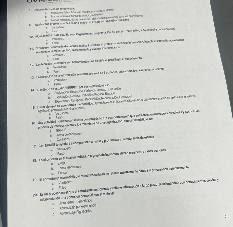 Algunas técnicas de estudio son:
a. Mapas mentales, fichas de estudio, maquetas, portafolio
b. Mapas mentales, fichas de estudio, memorizar
c. Mapas mentales, fichas de estudio, brainstorming, métodos basados en imágenes
9. Realizar tus propios apuntes es uno de los hábitos de estudio más conocidos
a. Verdadero
b. Falso
10. Algunos hábitos de estudio son: Organización, programación del tiempo, motivación, auto control y concentración
a. Verdadero
b. Falso
11. El proceso de toma de decisiones implica identificar el problema, recopilar información, identificar alternativas, evaluarlas,
seleccionar la mejor opción, implementarla y evaluar los resultados
a. Verdadero
b. Falso
12. Las técnicas de estudio son herramientas que se utilizan para llegar al conocimiento
a. Verdadero
b. Falso
13. La recepción de la información se realiza a través de 3 acciones, tales como leer, escuchar, observar:
a. Verdadero
b. Falso
14. El método de estudio ''ERRRE” por sus siglas significa:
a. Exploración, Recepción, Reflexión, Repaso, Evaluación
b. Exploración, Realizar, Reflexión, Repaso, Ejercitar
c. Exploración, Recepción, Redefinición, Recuperación, Evaluación
15. Es un ejemplo de aprendizaje memorístico: Aprendizaje de la literatura a través de la discusión y análisis de textos que tengan un
significado personal para el estudiante.
a. Verdadero
16. Una actividad humana consciente con propósito. Un comportamiento que se basa en orientaciones de valores y hechos. Un
b. Falso
proceso de interacción entre los miembros de una organización, son características de:
a. ERRRE
b. Toma de decisiones
c. Confianza
17. Con ERRRE te ayudará a comprender, ampliar y profundizar cualquier tema de estudio
a. Verdadero
b. Falso
18. Es el proceso en el cual un individuo o grupo de individuos deben elegir entre varias opciones
a. Elegir
b. Tomar decisiones
c. Pensar
19. El aprendizaje memorístico o repetitivo se basa en retener mentalmente datos sin procesarlos detenidamente
a. Verdadero
20. Es un proceso en el que el estudiante comprende y retiene información a largo plazo, relacionándola con conocimientos previos y
b. Falso
estableciendo una conexión personal con el material
a. Aprendizaje memorístico
b. Aprendizaje por experiencia
c. Aprendizaje Significativo
2