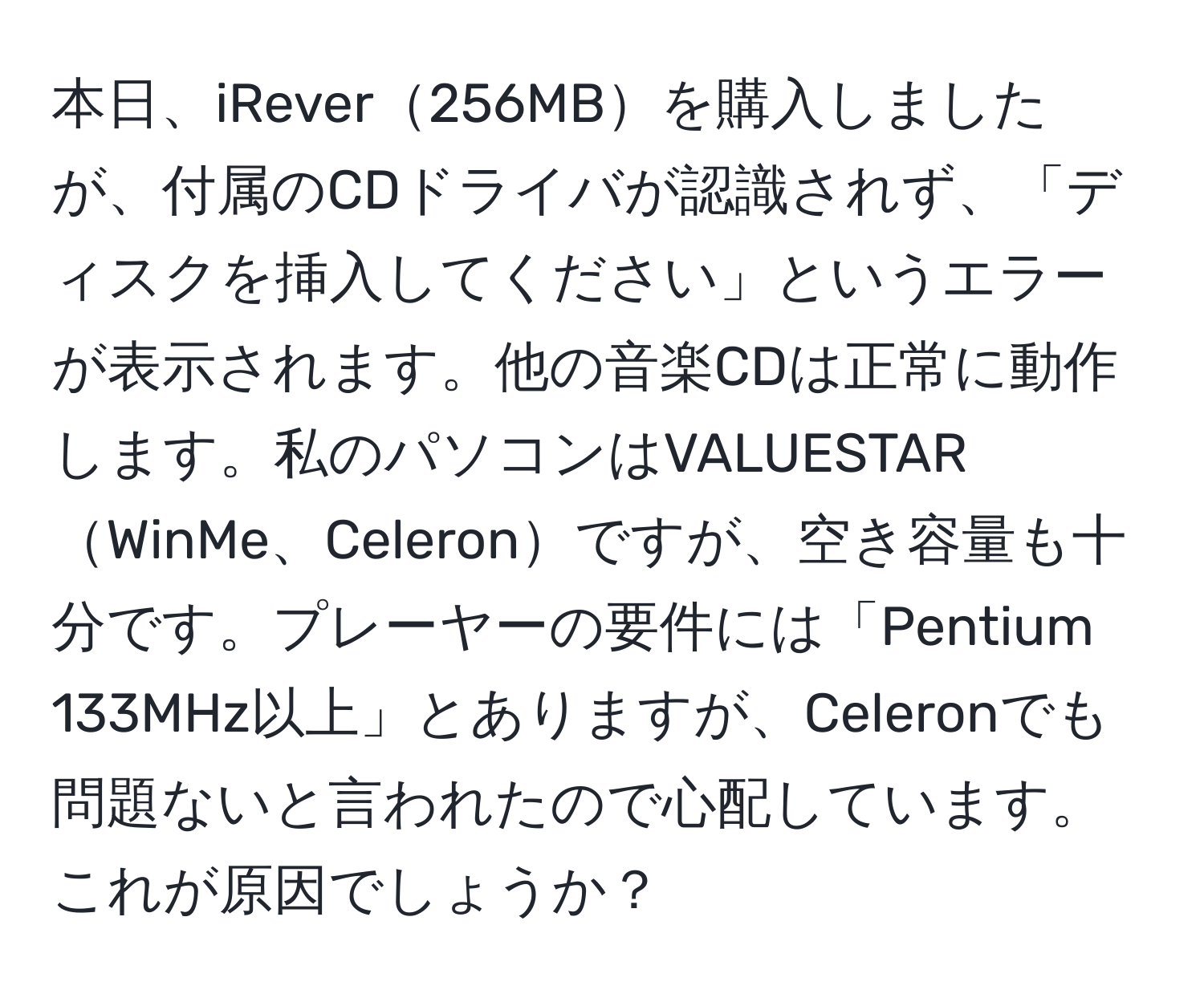 本日、iRever256MBを購入しましたが、付属のCDドライバが認識されず、「ディスクを挿入してください」というエラーが表示されます。他の音楽CDは正常に動作します。私のパソコンはVALUESTARWinMe、Celeronですが、空き容量も十分です。プレーヤーの要件には「Pentium 133MHz以上」とありますが、Celeronでも問題ないと言われたので心配しています。これが原因でしょうか？