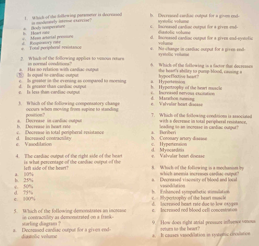 Which of the following parameter is decreased b. Decreased cardiac output for a given end-
in moderately intense exercise?
systolic volume
a. Body temperature c. Increased cardiac output for a given end-
b. Heart rate diastolic volume
e. Mean arterial pressure
d. Increased cardiac output for a given end-systolic
d. Respiratory rate volume
e. Total peripheral resistance e. No change in cardiac output for a given end-
systolic volume
2. Which of the following applies to venous return
in normal conditions? 6. Which of the following is a factor that decreases
a. Has no relation with cardiac output the heart's ability to pump blood, causing a
b. Is equal to cardiac output hypoeffective heart?
c. Is greater in the evening as compared to morning a. Hypertension
d. Is greater than cardiac output b. Hypertrophy of the heart muscle
e. Is less than cardiac output c. Increased nervous excitation
d. Marathon running
3. Which of the following compensatory change e. Valvular heart disease
occurs when moving from supine to standing
position? 7. Which of the following conditions is associated
a. Decrease in cardiac output with a decrease in total peripheral resistance,
b. Decrease in heart rate leading to an increase in cardiac output?
c. Decrease in total peripheral resistance a. Beriberi
d. Increased contractility b. Coronary artery disease
e. Vasodilation c. Hypertension
d. Myocarditis
4. The cardiac output of the right side of the heart e. Valvular heart disease
is what percentage of the cardiac output of the
left side of the heart? 8. Which of the following is a mechanism by
a. 10% which anemia increases cardiac output?
b. 25% a. Decreased viscosity of blood and local
c. 50% vasodilation
d. 75% b. Enhanced sympathetic stimulation
e. 100% c. Hypertrophy of the heart muscle
d. Increased heart rate due to low oxygen
5. Which of the following demonstrates an increase e. Increased red blood cell concentration
in contractility as demonstrated on a frank-
starling diagram ? 9. How does right atrial pressure influence venous
a. Decreased cardiac output for a given end- return to the heart?
diastolic volume a. It causes vasodilation in systemic circulation