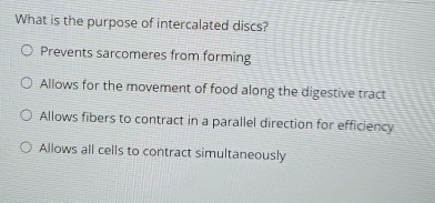 What is the purpose of intercalated discs?
Prevents sarcomeres from forming
Allows for the movement of food along the digestive tract
Allows fibers to contract in a parallel direction for efficiency
Allows all cells to contract simultaneously