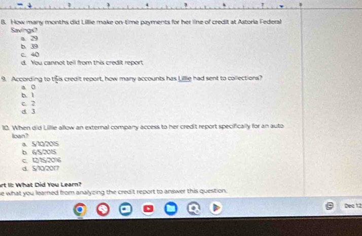 How many months did Lillie make on-time payments for her line of credit at Astoria Federal
Savings?
a. 29
b 39
c. 40
d. You cannot tell from this credit report
9. According to this credit report, how many accounts has Lillie had sent to collections?
a 0
b l
c. 2
d. 3
10. When did Lillle allow an external company access to her credit report specifically for an auto
loan?
a. 5/10/2015
b 6/5/2015
c. 12/15/2016
d. 5/10/2017
art II: What Did You Learn?
se what you learned from analyzing the credit report to answer this question.
Dec 12