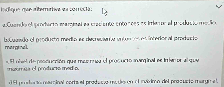 Indique que alternativa es correcta:
a.Cuando el producto marginal es creciente entonces es inferior al producto medio.
b.Cuando el producto medio es decreciente entonces es inferior al producto
marginal.
c.El nivel de producción que maximiza el producto marginal es inferior al que
maximiza el producto medio.
d.El producto marginal corta el producto medio en el máximo del producto marginal.