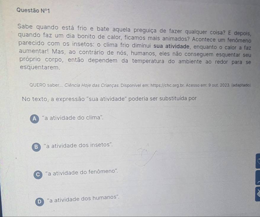 Questão N°1 
Sabe quando está frio e bate aquela preguiça de fazer qualquer coisa? E depois,
quando faz um dia bonito de calor, ficamos mais animados? Acontece um fenômeno
parecido com os insetos: o clima frio diminui sua atividade, enquanto o calor a faz
aumentar! Mas, ao contrário de nós, humanos, eles não conseguem esquentar seu
próprio corpo, então dependem da temperatura do ambiente ao redor para se
esquentarem.
QUERO saber... Ciência Hoje das Crianças. Disponível em: https://chc.org.br. Acesso em: 9 out. 2023. (adaptado)
No texto, a expressão 'sua atividade' poderia ser substituída por
A 'a atividade do clima'.
B “a atividade dos insetos”.
''a atividade do fenômeno''.
D “a atividade dos humanos”.