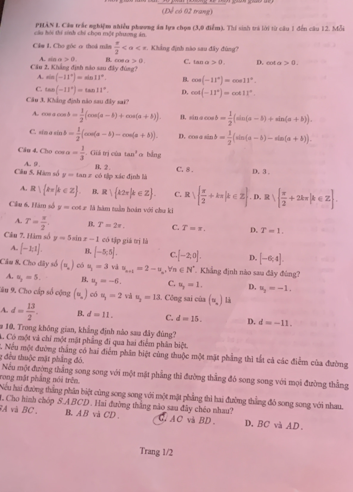 (D é có 02 trang)
PHAN I. Câu trắc nghiệm nhiều phương án lựa chọn (3,0 điểm). Thí sinh trá lời từ câu 1 đến câu 12. Mỗi
câu hỏi thí sinh chỉ chọn một phương án.
Câu 1. Cho góc α thoá mãn  π /2  .. Khẳng định nào sau đây đúng?
A. sin alpha >0. B. cos a 0. C. tan alpha >0. D. cot alpha >0.
Câu 2. Khẳng định nào sau đây đúng?
A. sin (-11°)=sin 11°, B. cos (-11°)=cos 11°.
C. tan (-11°)=tan 11°.
D. cot (-11°)=cot 11°.
Câu 3. Khẳng định nào sau đây sai?
A. cos acos b= 1/2 (cos (a-b)+cos (a+b)). B. sin acos b= 1/2 (sin (a-b)+sin (a+b)).
C. sin asin b= 1/2 (cos (a-b)-cos (a+b)). D. cos asin b= 1/2 (sin (a-b)-sin (a+b)).
Câu 4. Cho cos alpha = 1/3 . Giá trị của tan^2 α bằng
A.9 , B. 2. D. 3 .
C. 8 .
Câu 5. Hàm số y=tan x có tập xác định là
A. R| kπ |k∈ Z . B. R| k2π |k∈ Z . C. R   π /2 +kπ |k∈ Z. D. R sqrt( frac π )2+2kπ |k∈ Z .
^1
Câu 6. Hàm số y=cot x là hàm tuần hoàn với chu kì
A. T= π /2 .
B. T=2π .
C. T=π . D. T=1.
Câu 7. Hàm số y=5sin x-1 có tập giá trị là
A. [-1;1].
B. [-5;5].
C. [-2;0].
D. [-6;4].
Câu 8. Cho dãy số (u_n) có u_1=3 và u_n+1=2-u_n,forall n∈ N^*.  Khẳng định nào sau đây đúng?
A. u_2=5.
B. u_2=-6.
C. u_2=1.
D. u_2=-1.
Sâu 9. Cho cấp số cộng (u_n) có u_1=2 và u_2=13. Công sai của (u_n) là
A. d= 13/2 .
B. d=11. C. d=15. D. d=-11.
m 10. Trong không gian, khẳng định nào sau đây đúng?
A. Có một và chỉ một mặt phẳng đi qua hai điểm phân biệt.
C. Nếu một đường thắng có hai điểm phân biệt cùng thuộc một mặt phẳng thì tất cả các điểm của đường
g đều thuộc mặt phẳng đó.
Nếu một đường thắng song song với một mặt phẳng thì đường thẳng đó song song với mọi đường thẳng
rong mặt phẳng nói trên.
Nếu hai đường thẳng phân biệt cùng song song với một mặt phẳng thì hai đường thẳng đó song song với nhau.
1. Cho hình chóp S.ABCD . Hai đường thắng nào sau đây chéo nhau?
SA và BC. B. AB và CD . ,AC và BD. D. BC và AD.
Trang 1/2