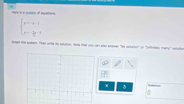 Here is a system of equations,
beginarrayl y=-x-1 y=-2x-5endarray.
Graph the system. Then write its solution. Note that you can also answer "No solution" or "Infinitely many" solutior
 7x/□  
× 
Solution: