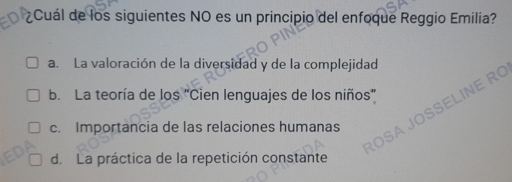 ¿Cuál de los siguientes NO es un principio del enfoque Reggio Emilia?
a. La valoración de la diversidad y de la complejidad
wo
b. La teoría de los “Cien lenguajes de los niños”
c. Importancia de las relaciones humanas
d. La práctica de la repetición constante