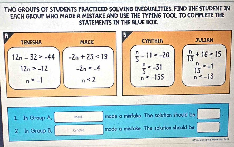 TWO GROUPS OF STUDENTS PRACTICED SOLVING INEQUALITIES. FIND THE STUDENT IN 
EACH GROUP WHO MADE A MISTAKE AND USE THE TYPING TOOL TO COMPLETE THE 
STATEMENTS IN THE BLUE BOX. 
6 
B 
TENESHA MACK CYNTHIA JULIAN
12n-32>-44 -2n+23<19</tex>  n/5 -11>-20  n/13 +16<15</tex>
12n>-12
-2n
 n/5 >-31
 n/13 
n>-1
n<2</tex>
n>-155
n
1. In Group A, Mack made a mistake. The solution should be □. 
2. In Group B, Cynthia made a mistake. The solution should be □. 
#Manewering the Middle LLC, 2019