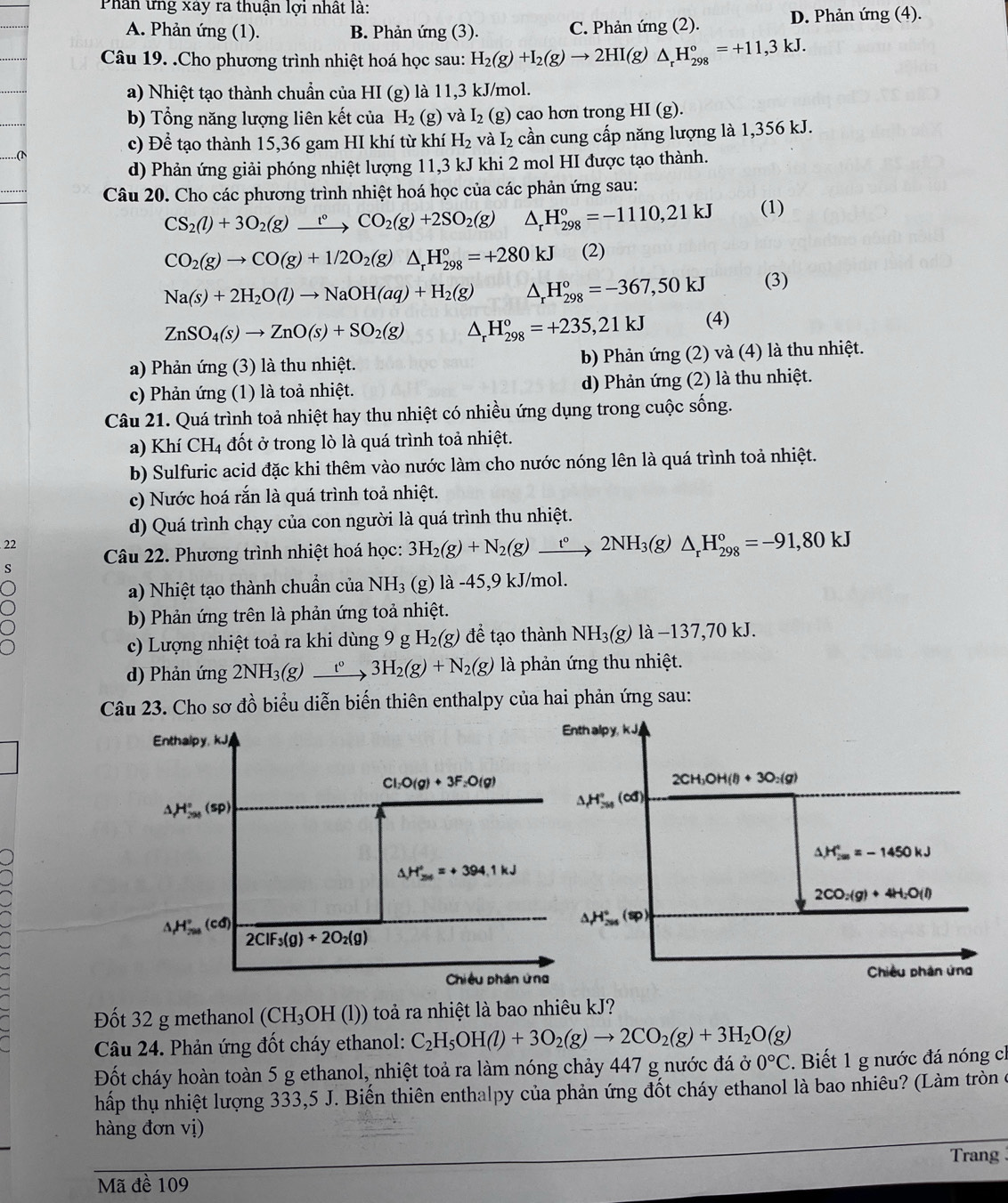 Phân ứng xây ra thuận lợi nhất là:
A. Phản ứng (1). B. Phản ứng (3). C. Phản ứng (2). D. Phản img(4).
Câu 19. .Cho phương trình nhiệt hoá học sau: H_2(g)+I_2(g)to 2HI(g)△ _rH_(298)°=+11,3kJ.
a) Nhiệt tạo thành chuẩn của HI (g) là 11,3 kJ/mol.
b) Tổng năng lượng liên kết của H_2 (g) và I_2 (g) cao hơn trong HI(g).
c) Để tạo thành 15,36 gam HI khí từ khí H_2 và I_2 cần cung cấp năng lượng là 1,356 kJ.
d) Phản ứng giải phóng nhiệt lượng 11,3 kJ khi 2 mol HI được tạo thành.
Câu 20. Cho các phương trình nhiệt hoá học của các phản ứng sau:
CS_2(l)+3O_2(g)xrightarrow t°CO_2(g)+2SO_2(g) △ _rH_(298)°=-1110,21kJ (1)
CO_2(g)to CO(g)+1/2O_2(g)△ _rH_(298)°=+280kJ (2)
Na(s)+2H_2O(l)to NaOH(aq)+H_2(g) △ _rH_(298)°=-367,50kJ (3)
ZnSO_4(s)to ZnO(s)+SO_2(g) H_(298)°=+235,21kJ (4)
a) Phản ứng (3) là thu nhiệt. b) Phản ứng (2) và (4) là thu nhiệt.
c) Phản ứng (1) là toả nhiệt. d) Phản ứng (2) là thu nhiệt.
Câu 21. Quá trình toả nhiệt hay thu nhiệt có nhiều ứng dụng trong cuộc sống.
a) Khí CH₄ đốt ở trong lò là quá trình toả nhiệt.
b) Sulfuric acid đặc khi thêm vào nước làm cho nước nóng lên là quá trình toả nhiệt.
c) Nước hoá rắn là quá trình toả nhiệt.
d) Quá trình chạy của con người là quá trình thu nhiệt.
22 Câu 22. Phương trình nhiệt hoá học: 3H_2(g)+N_2(g) xrightarrow t^0 2NH_3(g) △ _rH_(298)°=-91,80kJ
s
a) Nhiệt tạo thành chuẩn của NH_3 (g) là -45,9 kJ/mol.
b) Phản ứng trên là phản ứng toả nhiệt.
c) Lượng nhiệt toả ra khi dùng 9 g H_2(g) để tạo thành NH_3(g) ldot a-137,70kJ.
d) Phản ứng 2NH_3(g) _ t° 3H_2(g)+N_2(g) là phản ứng thu nhiệt.
Câu 23. Cho sơ đồ biểu diễn biến thiên enthalpy của hai phản ứng sau:
Đốt 32 g methanol (CH_3OH(l)) toả ra nhiệt là bao nhiêu kJ?
Câu 24. Phản ứng đốt cháy ethanol: C_2H_5OH(l)+3O_2(g)to 2CO_2(g)+3H_2O(g)
Đốt cháy hoàn toàn 5 g ethanol, nhiệt toả ra làm nóng chảy 447 g nước đá ở 0°C.  Biết 1 g nước đá nóng cì
hấp thụ nhiệt lượng 333,5 J. Biến thiên enthalpy của phản ứng đốt cháy ethanol là bao nhiêu? (Làm tròn ở
hàng đơn vị)
Trang 
Mã đề 109