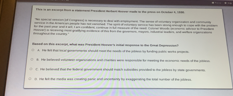 This is an excerpt from a statement President Herbert Hoover made to the press on October 4, 1930.
"No special session [of Congress] is necessary to deal with employment. The sense of voluntary organization and community
service in the American people has not vanished. The spirit of voluntary service has been strong enough to cope with the problem
for the past year and it will, I am confident, continue in full measure of the need. Colonel Woods (economic advisor to President
Hoover) is receiving most gratifying evidence of this from the governors, mayors, industrial leaders, and welfare organizations
throughout the country."
Based on this excerpt, what was President Hoover's initial response to the Great Depression?
A. He felt that local governments should meet the needs of the jobless by funding public works projects.
B. He believed volunteer organizations and charities were responsible for meeting the economic needs of the jobless.
C. He believed that the federal government should match subsidies provided to the jobless by state governments.
D. He felt the media was creating panic and uncertainty by exaggerating the total number of the jobless.