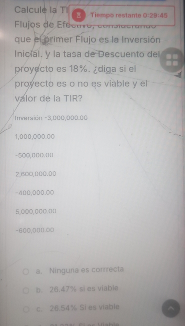 Calcule la TI ₹ Tiempo restante 0:29:45
Flujos de Efectivo, cor
que el primer Flujo es la Inversión
Inicial. y la tasa de Descuento del
proyecto es 18%. ¿diga si el
proyecto es o no es viable y el
valor de la TIR?
Inversión -3,000,000.00
1,000,000.00
-500,000.00
2,600,000.00
-400,000.00
5,000,000.00
-600,000.00
a. Ninguna es corrrecta
b. 26.47% si es viable
c. 26.54% Si es viable