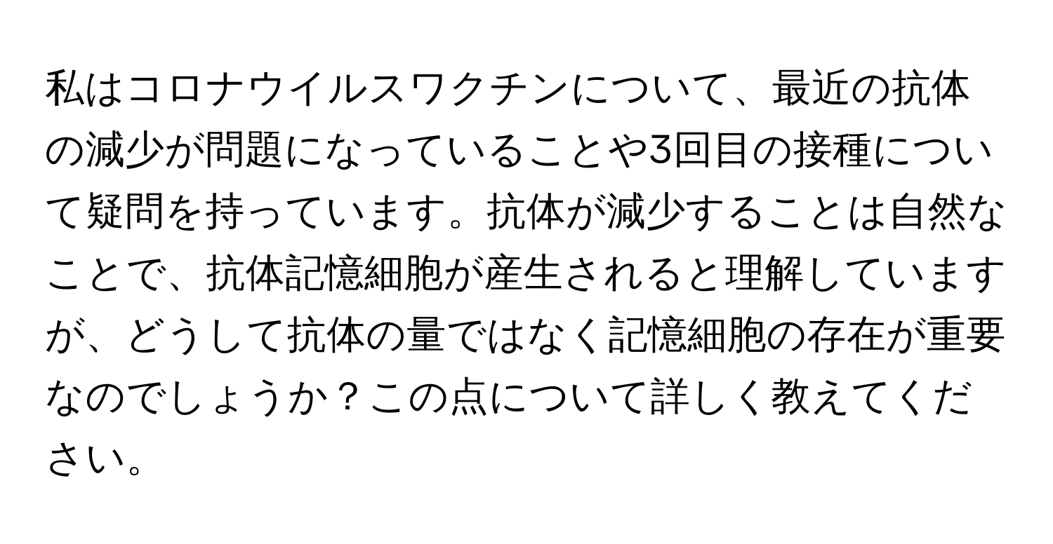 私はコロナウイルスワクチンについて、最近の抗体の減少が問題になっていることや3回目の接種について疑問を持っています。抗体が減少することは自然なことで、抗体記憶細胞が産生されると理解していますが、どうして抗体の量ではなく記憶細胞の存在が重要なのでしょうか？この点について詳しく教えてください。